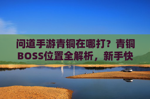 问道手游青铜在哪打？青铜BOSS位置全解析，新手快速升级攻略，问道手游青铜BOSS位置全解析，新手快速升级攻略