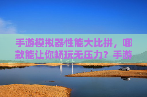 手游模拟器性能大比拼，哪款能让你畅玩无压力？手游模拟器性能大比拼，哪款能让你畅玩无压力？