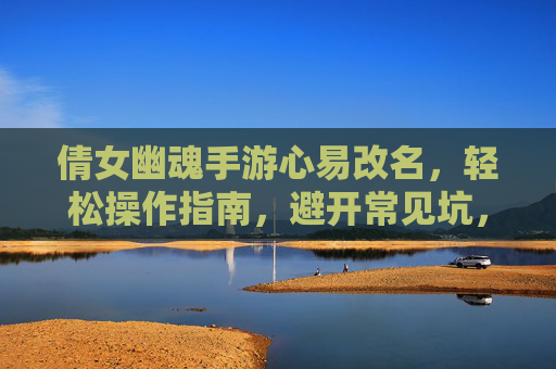 倩女幽魂手游心易改名，轻松操作指南，避开常见坑，倩女幽魂手游心易改名，轻松操作指南，避开常见坑
