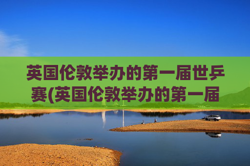 英国伦敦举办的第一届世乒赛(英国伦敦举办的第一届世乒赛是哪一年)