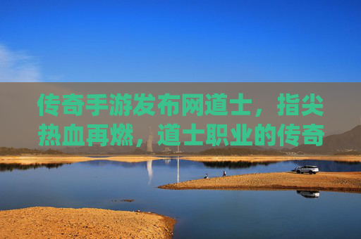 传奇手游发布网道士,指尖热血再燃,道士职业的传奇演绎,传奇手游道士,指尖热血再燃,道士职业的传奇演绎