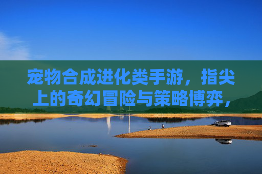 宠物合成进化类手游,指尖上的奇幻冒险与策略博弈,奇幻冒险与策略博弈,指尖宠物合成进化手游