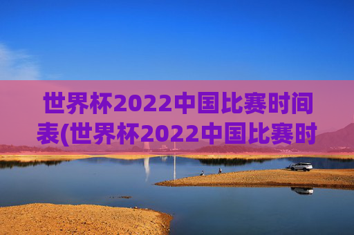 世界杯2022中国比赛时间表(世界杯2022中国比赛时间表格)