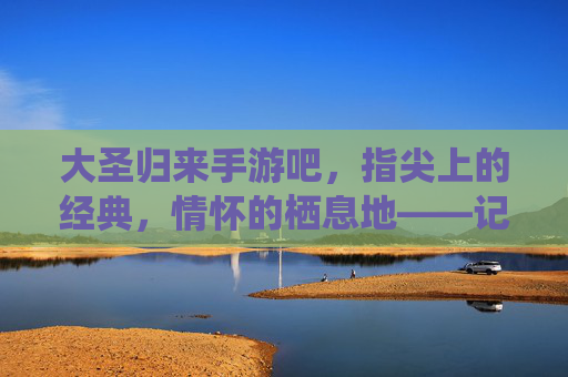 大圣归来手游吧，指尖上的经典，情怀的栖息地——记这个承载无数玩家记忆的数字家园，大圣归来手游吧，指尖上的经典，情怀的栖息地——记承载玩家记忆的数字家园