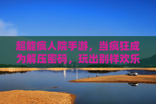超能疯人院手游，当疯狂成为解压密码，玩出别样欢乐，超能疯人院手游，当疯狂成为解压密码，玩出别样欢乐