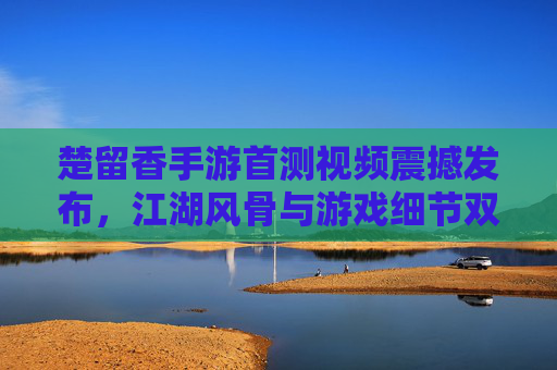 楚留香手游首测视频震撼发布，江湖风骨与游戏细节双在线，玩家直呼代入感拉满