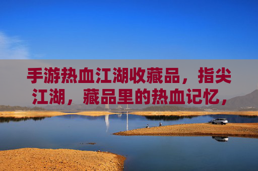 手游热血江湖收藏品，指尖江湖，藏品里的热血记忆，指尖江湖，热血江湖收藏品，藏品里的热血记忆