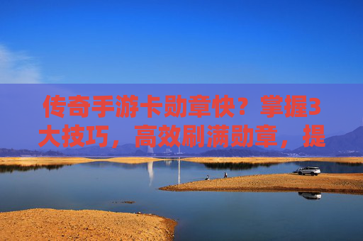 传奇手游卡勋章快？掌握3大技巧，高效刷满勋章，提升战力无忧，传奇手游卡勋章快？掌握3大技巧，高效刷满勋章，提升战力无忧