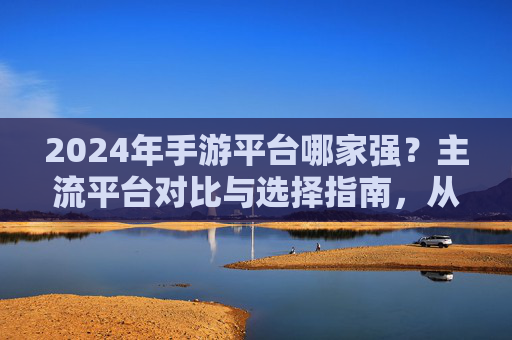 2024年手游平台哪家强？主流平台对比与选择指南，从社交属性到游戏生态的全面解析，2024年手游平台哪家强？主流平台对比与选择指南，社交属性与游戏生态的全面解析