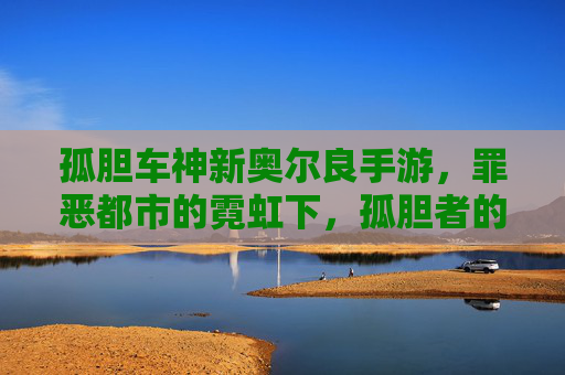 孤胆车神新奥尔良手游,罪恶都市的霓虹下,孤胆者的自由狂飙之旅,孤胆车神新奥尔良手游,罪恶都市的霓虹下,孤胆者的自由狂飙之旅
