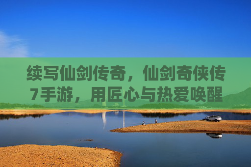 续写仙剑传奇,仙剑奇侠传7手游,用匠心与热爱唤醒经典