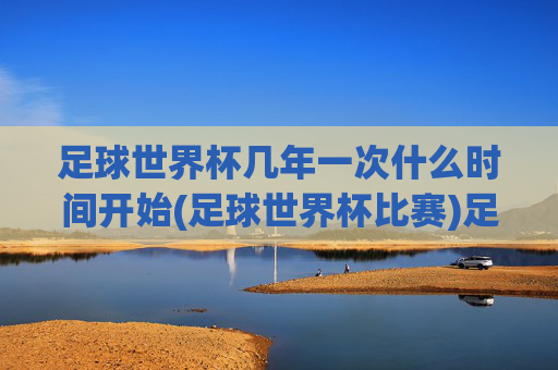 足球世界杯几年一次什么时间开始(足球世界杯比赛)足球世界杯几年一次及比赛时间安排详解