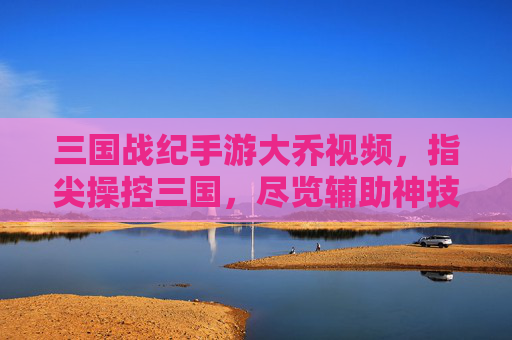 三国战纪手游大乔视频，指尖操控三国，尽览辅助神技的华丽与实用，三国战纪手游大乔视频，指尖操控三国，尽览辅助神技的华丽与实用