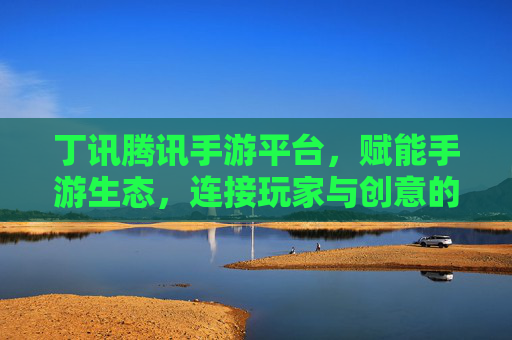 丁讯腾讯手游平台，赋能手游生态，连接玩家与创意的桥梁