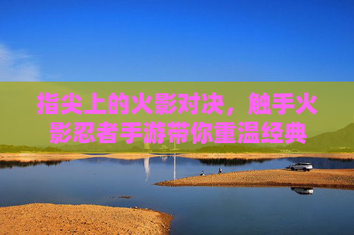 指尖上的火影对决，触手火影忍者手游带你重温经典