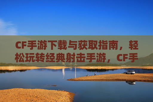 CF手游下载与获取指南，轻松玩转经典射击手游，CF手游下载与获取指南，轻松玩转经典射击手游