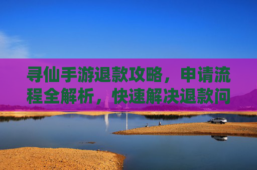 寻仙手游退款攻略,申请流程全解析,快速解决退款问题