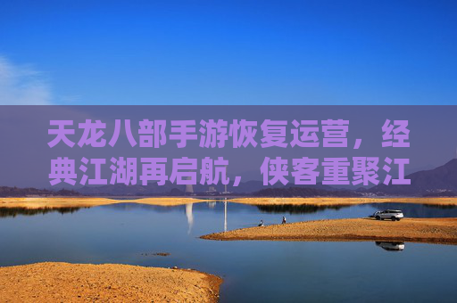 天龙八部手游恢复运营，经典江湖再启航，侠客重聚江湖情，天龙八部手游恢复运营，经典江湖再启航，侠客重聚续写江湖情