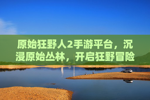 原始狂野人2手游平台,沉浸原始丛林,开启狂野冒险新篇章,原始狂野人2手游平台,沉浸原始丛林,开启狂野冒险新篇章