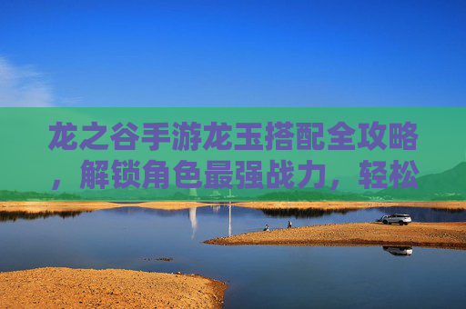 龙之谷手游龙玉搭配全攻略，解锁角色最强战力，轻松冲榜