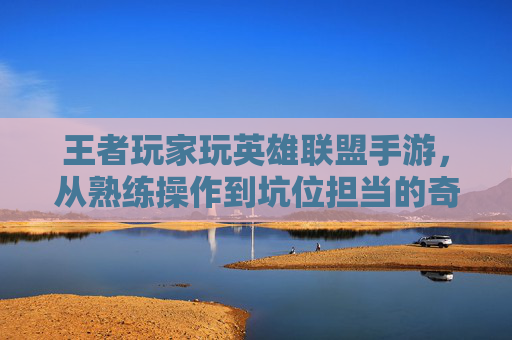王者玩家玩英雄联盟手游，从熟练操作到坑位担当的奇妙反转——机制差异下的操作水土不服