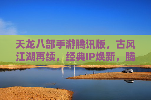 天龙八部手游腾讯版，古风江湖再续，经典IP焕新，腾讯版如何重塑经典体验？