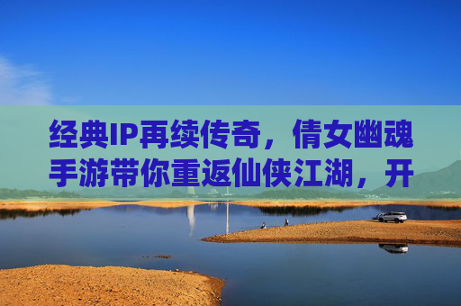 经典IP再续传奇,倩女幽魂手游带你重返仙侠江湖,开启别样仙缘,经典IP再续传奇,倩女幽魂手游带你重返仙侠江湖,开启别样仙缘