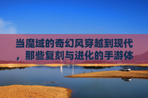 当魔域的奇幻风穿越到现代,那些复刻与进化的手游体验,当魔域的奇幻风穿越现代,手游的复刻与进化体验