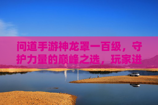问道手游神龙罩一百级,守护力量的巅峰之选,玩家进阶必备神器,问道手游神龙罩一百级,守护力量的巅峰之选,玩家进阶必备神器
