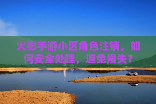 火影手游小区角色注销，如何安全处理，避免损失？