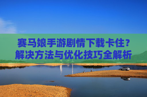 赛马娘手游剧情下载卡住？解决方法与优化技巧全解析