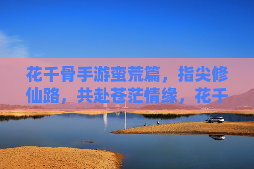 花千骨手游蛮荒篇,指尖修仙路,共赴苍茫情缘,花千骨手游蛮荒篇,指尖修仙路,共赴苍茫情缘