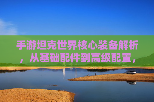 手游坦克世界核心装备解析,从基础配件到高级配置,打造战场利器