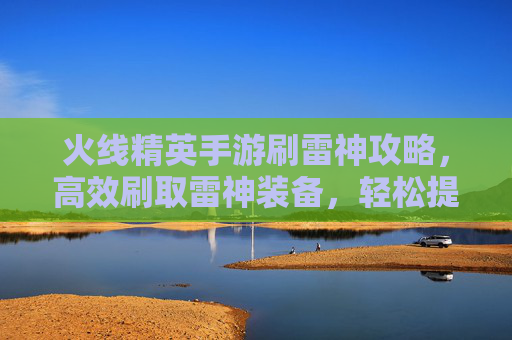 火线精英手游刷雷神攻略,高效刷取雷神装备,轻松提升战斗力,火线精英手游刷雷神攻略,高效刷取装备,轻松提升战斗力