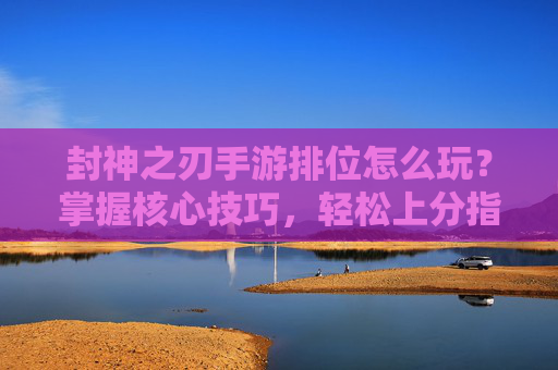 封神之刃手游排位怎么玩？掌握核心技巧，轻松上分指南