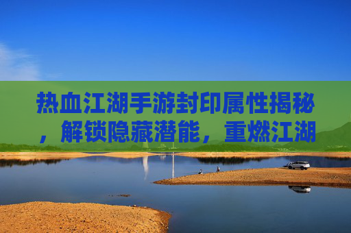 热血江湖手游封印属性揭秘，解锁隐藏潜能，重燃江湖热血之旅，热血江湖手游封印属性揭秘，解锁隐藏潜能，重燃江湖热血之旅