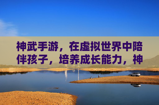 神武手游，在虚拟世界中陪伴孩子，培养成长能力，神武手游，在虚拟世界中陪伴孩子，培养成长能力
