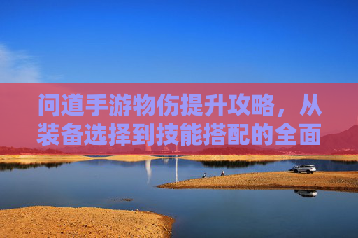 问道手游物伤提升攻略,从装备选择到技能搭配的全面解析,问道手游物伤提升攻略,从装备选择到技能搭配的全面解析