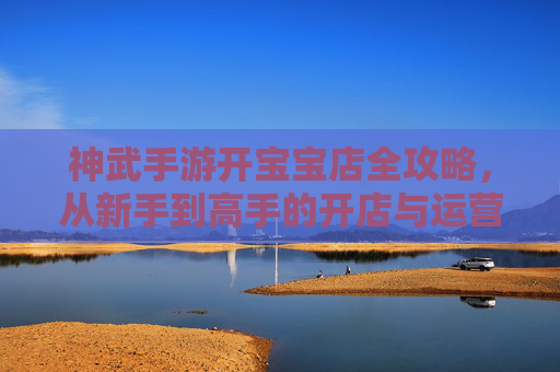 神武手游开宝宝店全攻略，从新手到高手的开店与运营指南