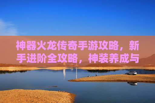 神器火龙传奇手游攻略,新手进阶全攻略,神装养成与战斗技巧详解,火龙传奇手游新手进阶攻略,神装养成与战斗技巧详解