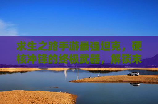 求生之路手游最强坦克,硬核冲锋的终极武器,解锁末世生存的制胜关键,求生之路手游最强坦克,硬核冲锋的终极武器,解锁末世生存的制胜关键