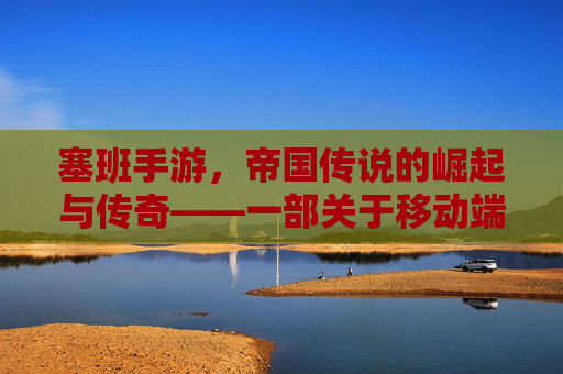 塞班手游,帝国传说的崛起与传奇——一部关于移动端帝国崛起的数字史诗