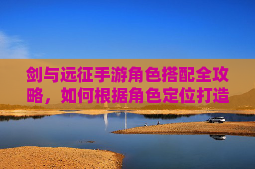 剑与远征手游角色搭配全攻略，如何根据角色定位打造最强阵容？