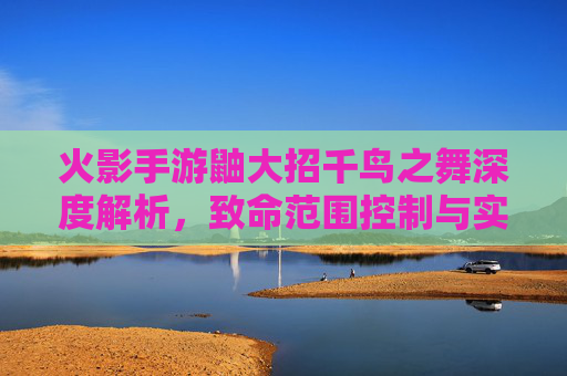 火影手游鼬大招千鸟之舞深度解析，致命范围控制与实战应用指南