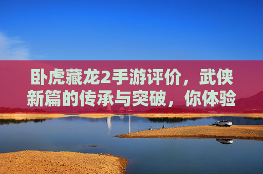 卧虎藏龙2手游评价，武侠新篇的传承与突破，你体验了吗？卧虎藏龙2手游评价，武侠新篇的传承与突破，你体验了吗？