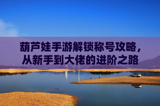 葫芦娃手游解锁称号攻略，从新手到大佬的进阶之路