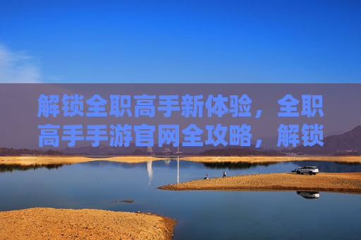 解锁全职高手新体验，全职高手手游官网全攻略，解锁全职高手新体验，全职高手手游官网全攻略