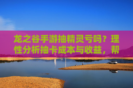 龙之谷手游抽精灵亏吗?理性分析抽卡成本与收益,帮你判断是否值得投入,龙之谷抽精灵亏吗?理性分析抽卡成本与收益,帮你判断是否值得投入