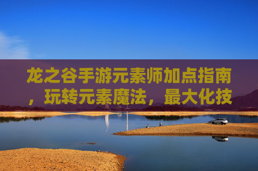 龙之谷手游元素师加点指南,玩转元素魔法,最大化技能效果,龙之谷手游元素师加点指南,玩转元素魔法,最大化技能效果