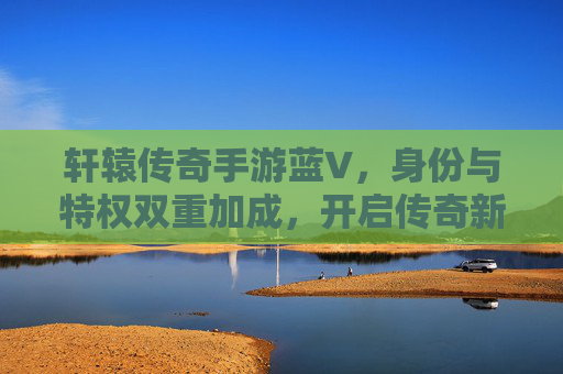 轩辕传奇手游蓝V，身份与特权双重加成，开启传奇新篇章，轩辕传奇手游蓝V，身份与特权双重加成，开启传奇新篇章